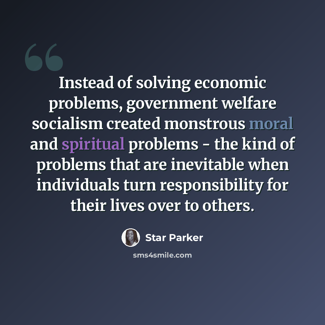 “Instead of solving economic problems, government welfare socialism created monstrous moral and spiritual problems - the kind of problems that are inevitable when individuals turn responsibility for their lives over to others.” quote by Star Parker
