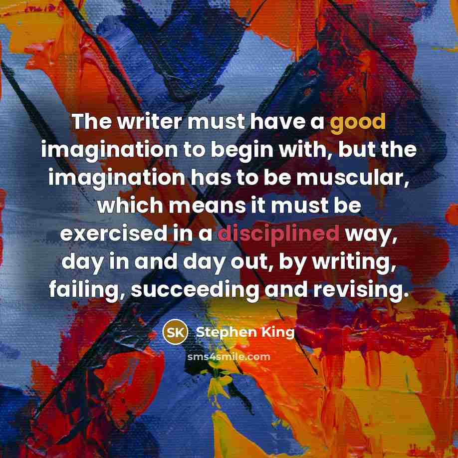 “The writer must have a good imagination to begin with, but the imagination has to be muscular, which means it must be exercised in a disciplined way, day in and day out, by writing, failing, succeeding and revising.” quote by Stephen King