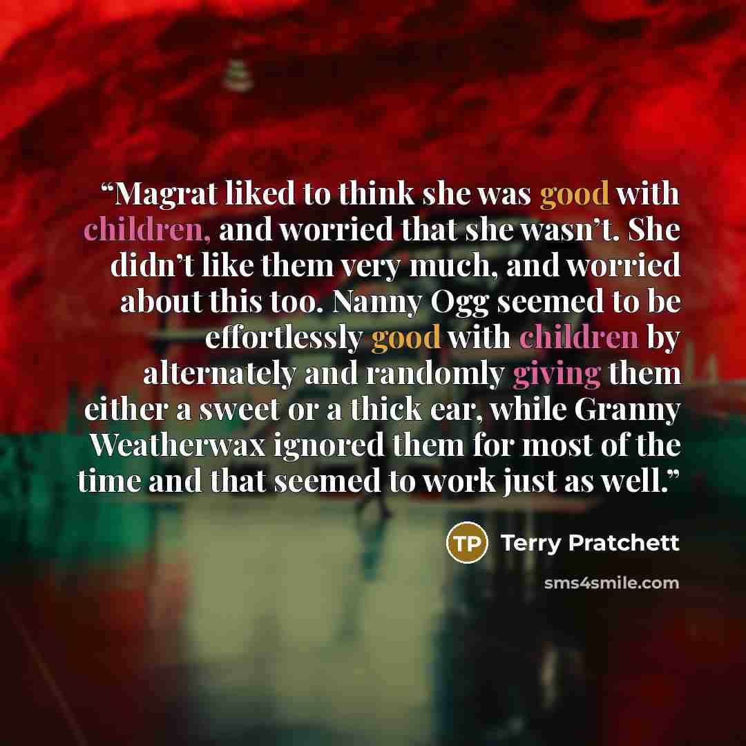 “Magrat liked to think she was good with children, and worried that she wasn’t. She didn’t like them very much, and worried about this too. Nanny Ogg seemed to be effortlessly good with children by alternately and randomly giving them either a sweet or a thick ear, while Granny Weatherwax ignored…” quote by Terry Pratchett