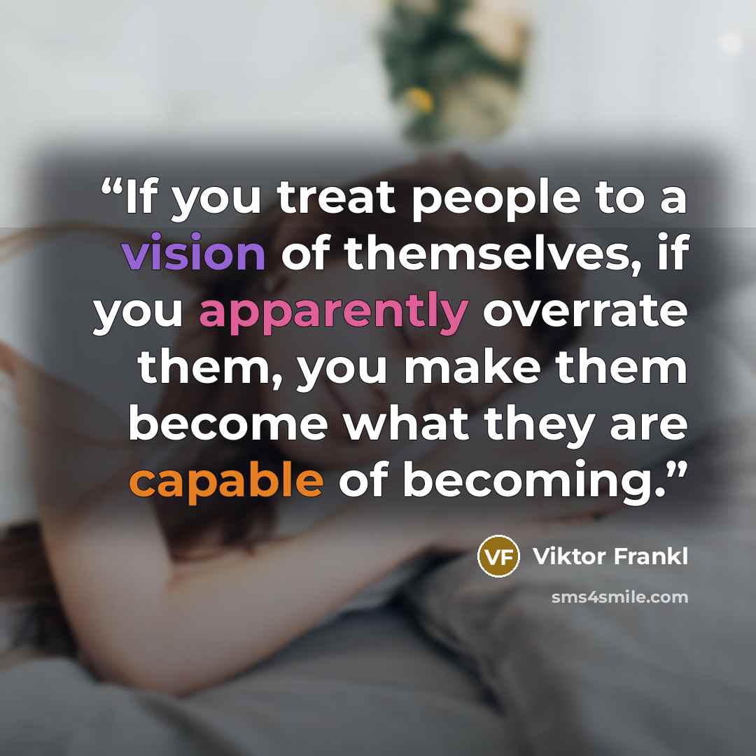“If you treat people to a vision of themselves, if you apparently overrate them, you make them become what they are capable of becoming.” quote by Viktor Frankl