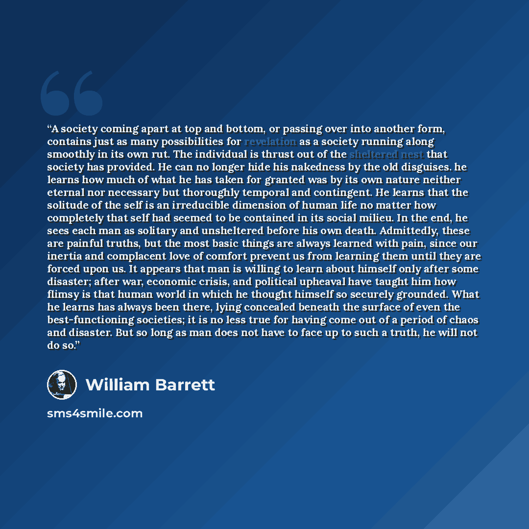 “A society coming apart at top and bottom, or passing over into another form, contains just as many possibilities for revelation as a society running along smoothly in its own rut. The individual is thrust out of the sheltered nest that society has provided. He can no longer hide his nakedness by…” quote by William Barrett