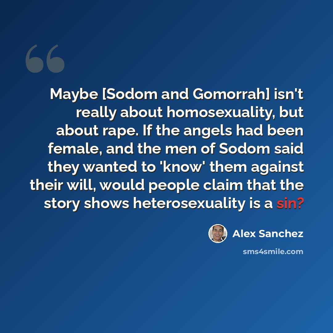 “Maybe [Sodom and Gomorrah] isn't really about homosexuality, but about rape. If the angels had been female, and the men of Sodom said they wanted to 'know' them against their will, would people claim that the story shows heterosexuality is a sin?” quote by Alex Sanchez
