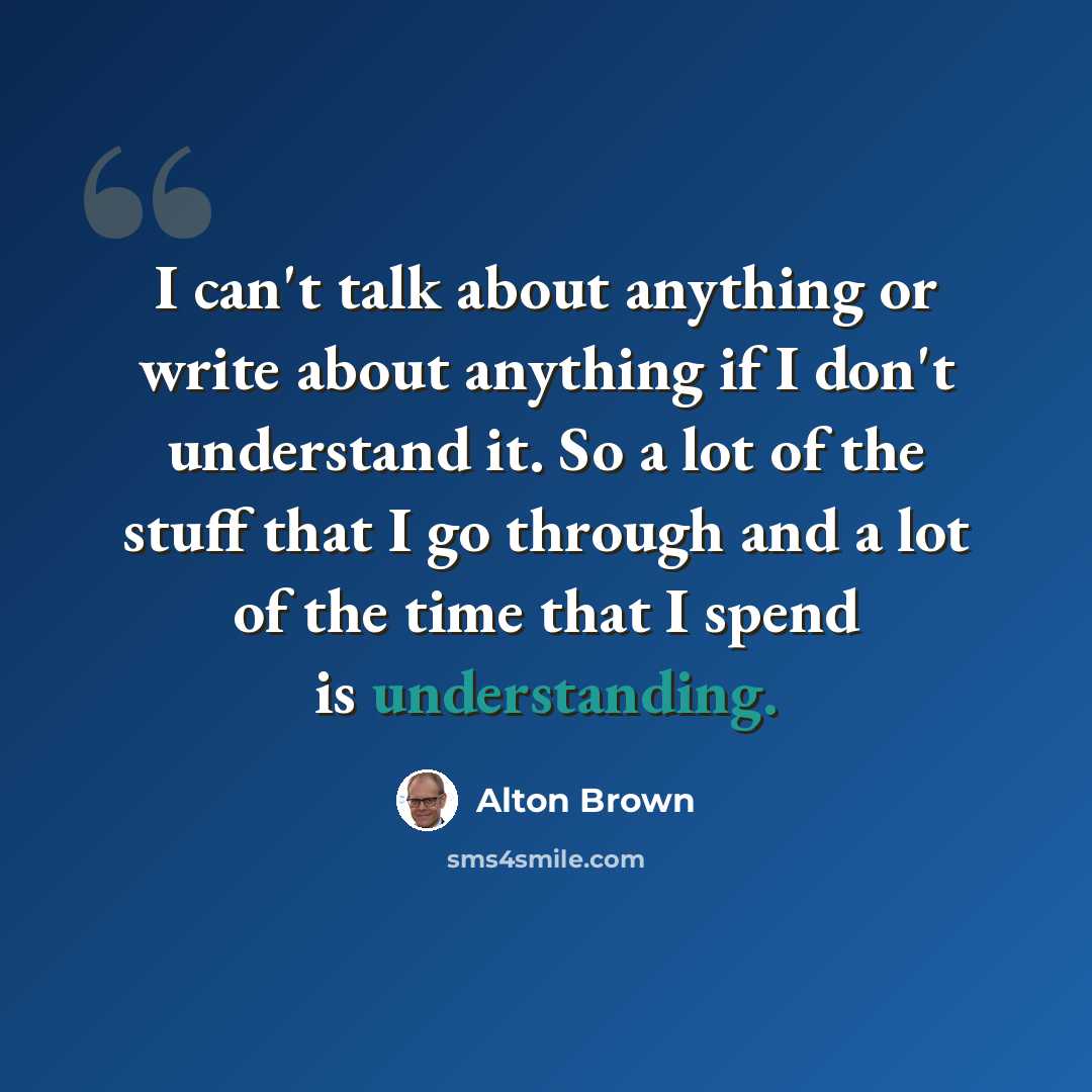 “I can't talk about anything or write about anything if I don't understand it. So a lot of the stuff that I go through and a lot of the time that I spend is understanding.” quote by Alton Brown