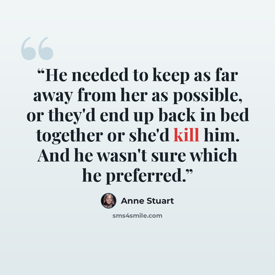 “He needed to keep as far away from her as possible, or they'd end up back in bed together or she'd kill him. And he wasn't sure which he preferred.” quote by Anne Stuart