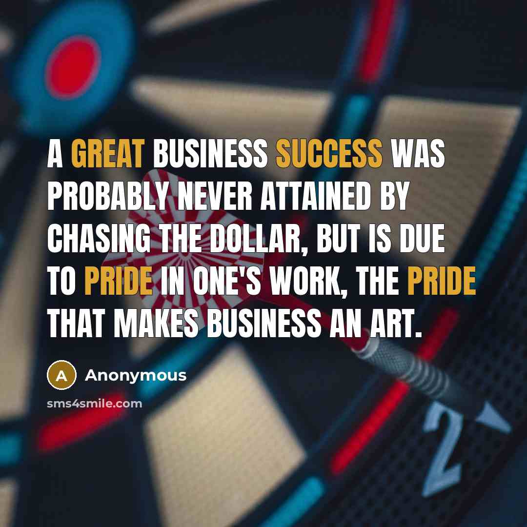 “A great business success was probably never attained by chasing the dollar, but is due to pride in one's work, the pride that makes business an art.” quote by Anonymous