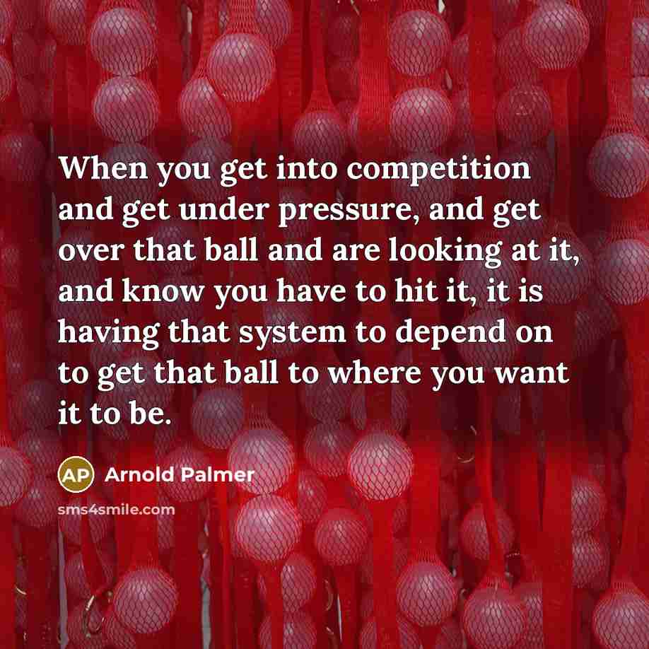 “When you get into competition and get under pressure, and get over that ball and are looking at it, and know you have to hit it, it is having that system to depend on to get that ball to where you want it to be.” quote by Arnold Palmer