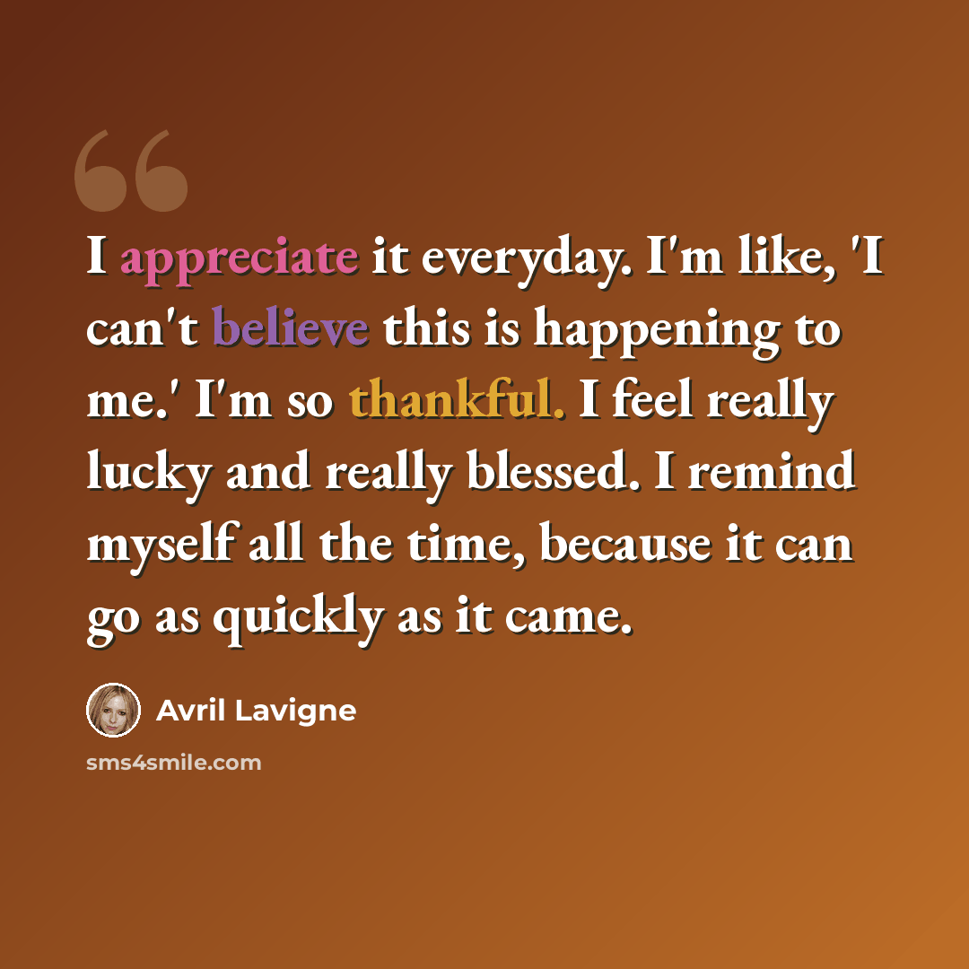 “I appreciate it everyday. I'm like, 'I can't believe this is happening to me.' I'm so thankful. I feel really lucky and really blessed. I remind myself all the time, because it can go as quickly as it came.” quote by Avril Lavigne