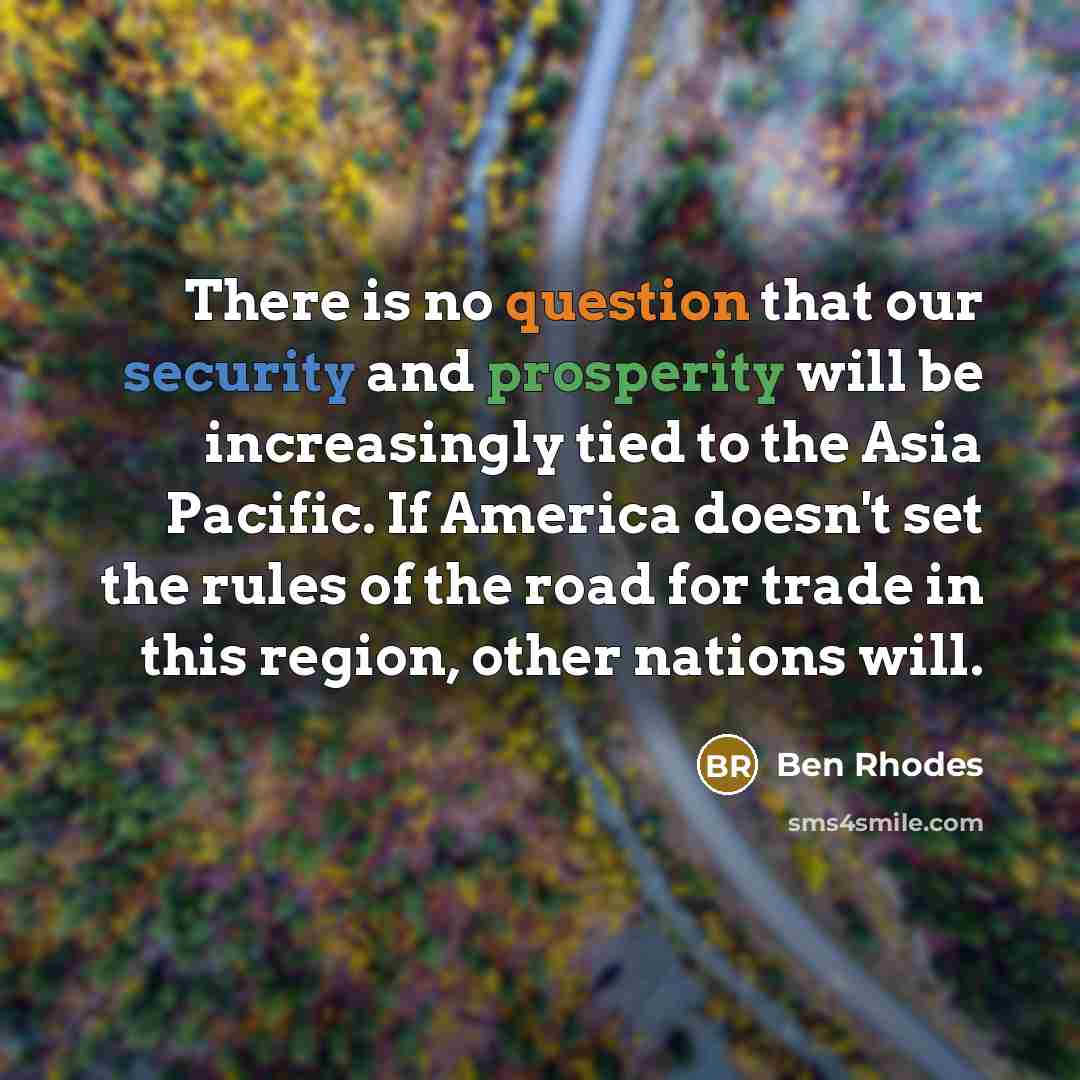 “There is no question that our security and prosperity will be increasingly tied to the Asia Pacific. If America doesn't set the rules of the road for trade in this region, other nations will.” quote by Ben Rhodes