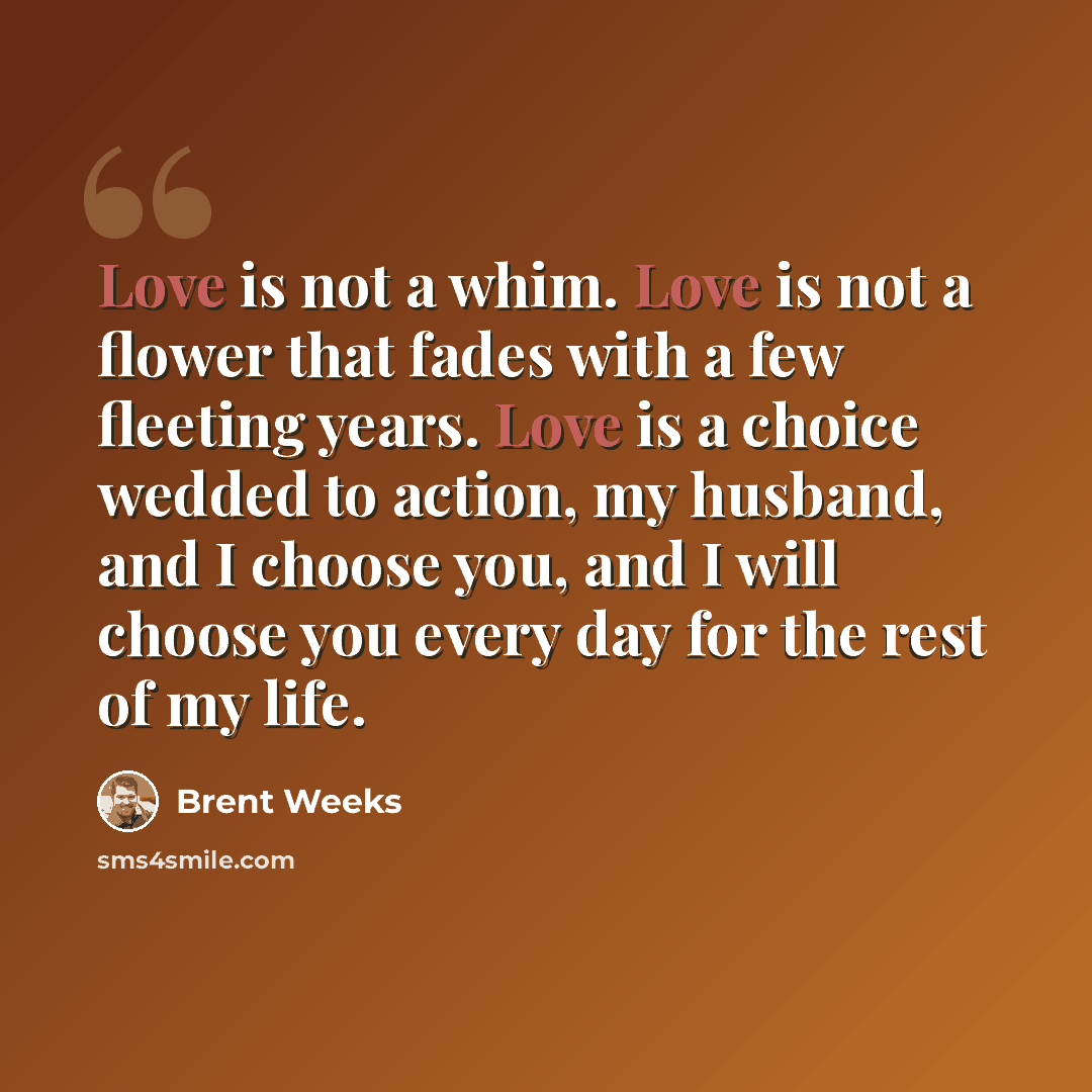 “Love is not a whim. Love is not a flower that fades with a few fleeting years. Love is a choice wedded to action, my husband, and I choose you, and I will choose you every day for the rest of my life.” quote by Brent Weeks