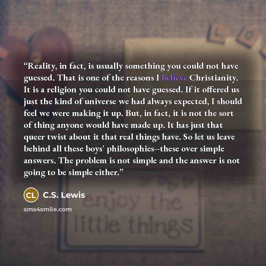 “Reality, in fact, is usually something you could not have guessed. That is one of the reasons I believe Christianity. It is a religion you could not have guessed. If it offered us just the kind of universe we had always expected, I should feel we were making it up. But, in fact, it is not the sort…” quote by C.S. Lewis