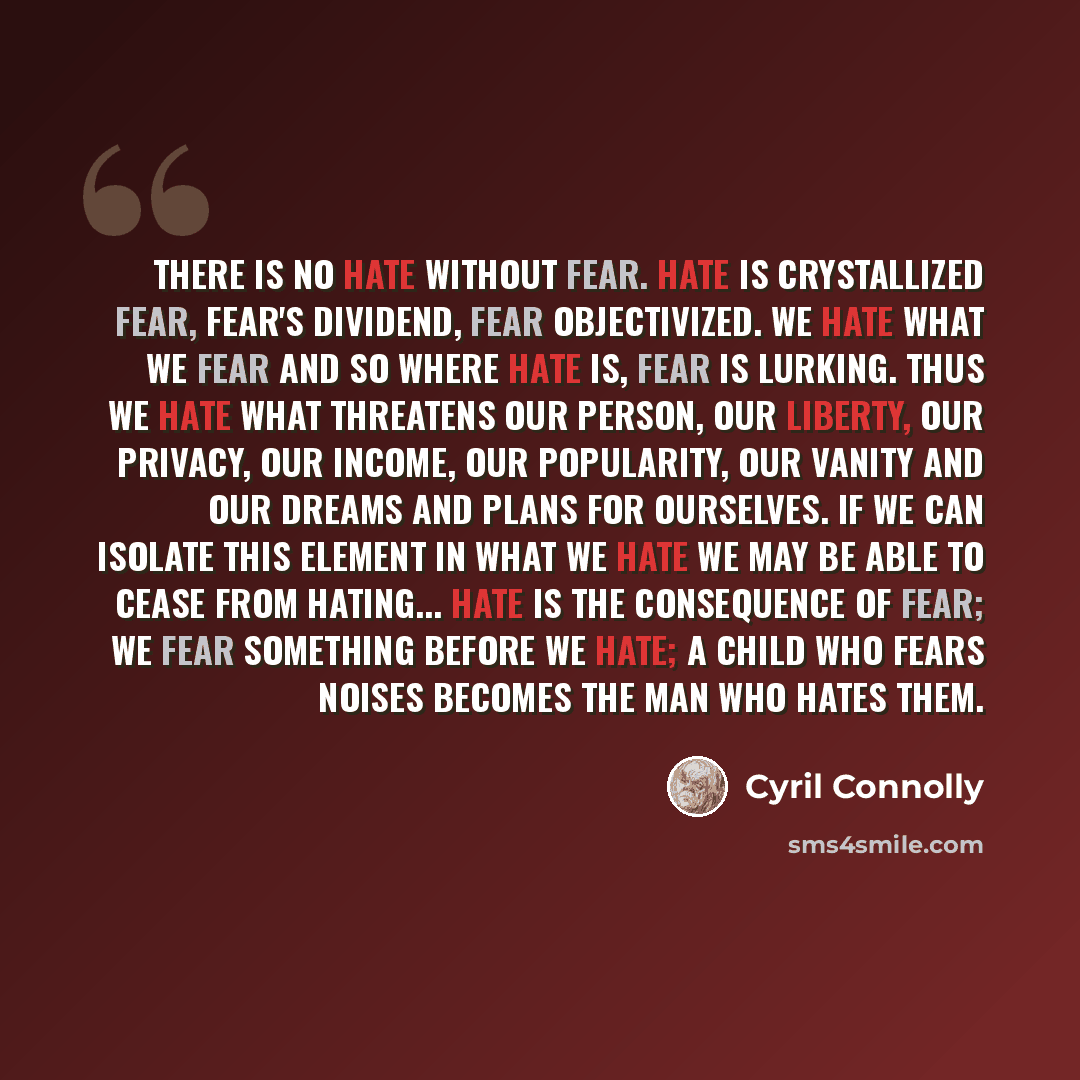 “There is no hate without fear. Hate is crystallized fear, fear's dividend, fear objectivized. We hate what we fear and so where hate is, fear is lurking. Thus we hate what threatens our person, our liberty, our privacy, our income, our popularity, our vanity and our dreams and plans for ourselves…” quote by Cyril Connolly