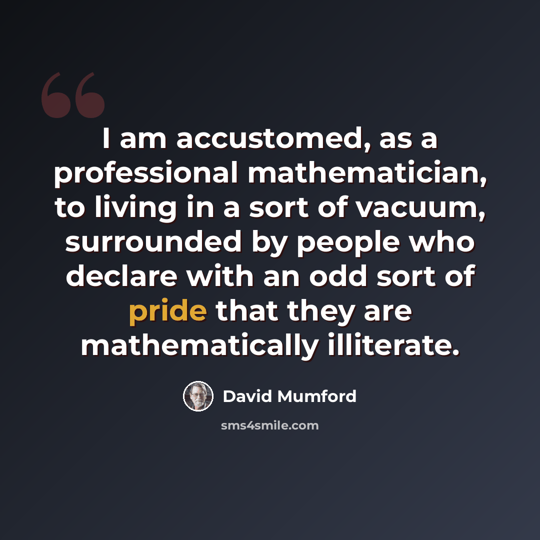 “I am accustomed, as a professional mathematician, to living in a sort of vacuum, surrounded by people who declare with an odd sort of pride that they are mathematically illiterate.” quote by David Mumford