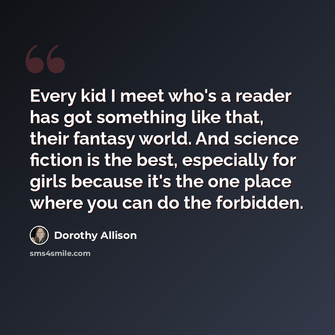 “Every kid I meet who's a reader has got something like that, their fantasy world. And science fiction is the best, especially for girls because it's the one place where you can do the forbidden.” quote by Dorothy Allison