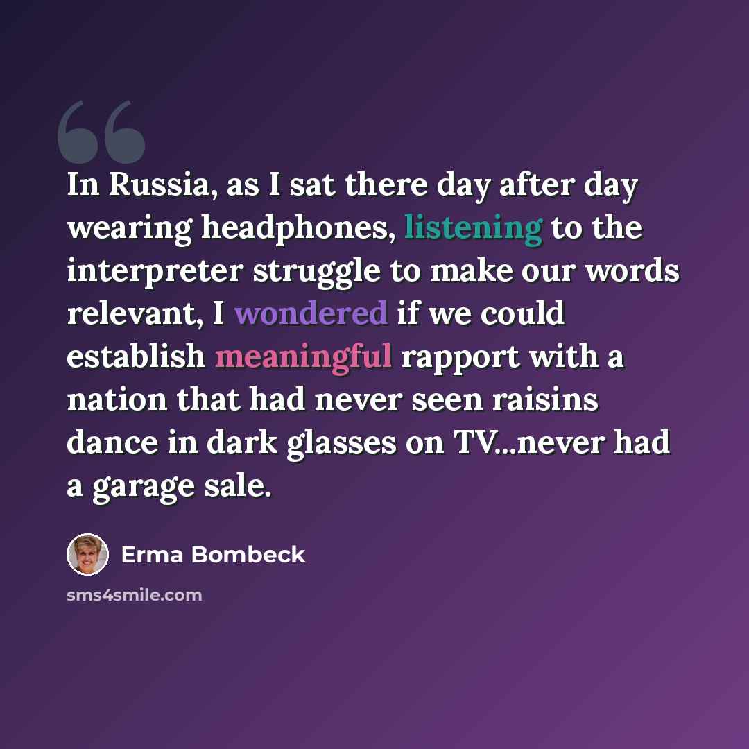 “In Russia, as I sat there day after day wearing headphones, listening to the interpreter struggle to make our words relevant, I wondered if we could establish meaningful rapport with a nation that had never seen raisins dance in dark glasses on TV...never had a garage sale.” quote by Erma Bombeck