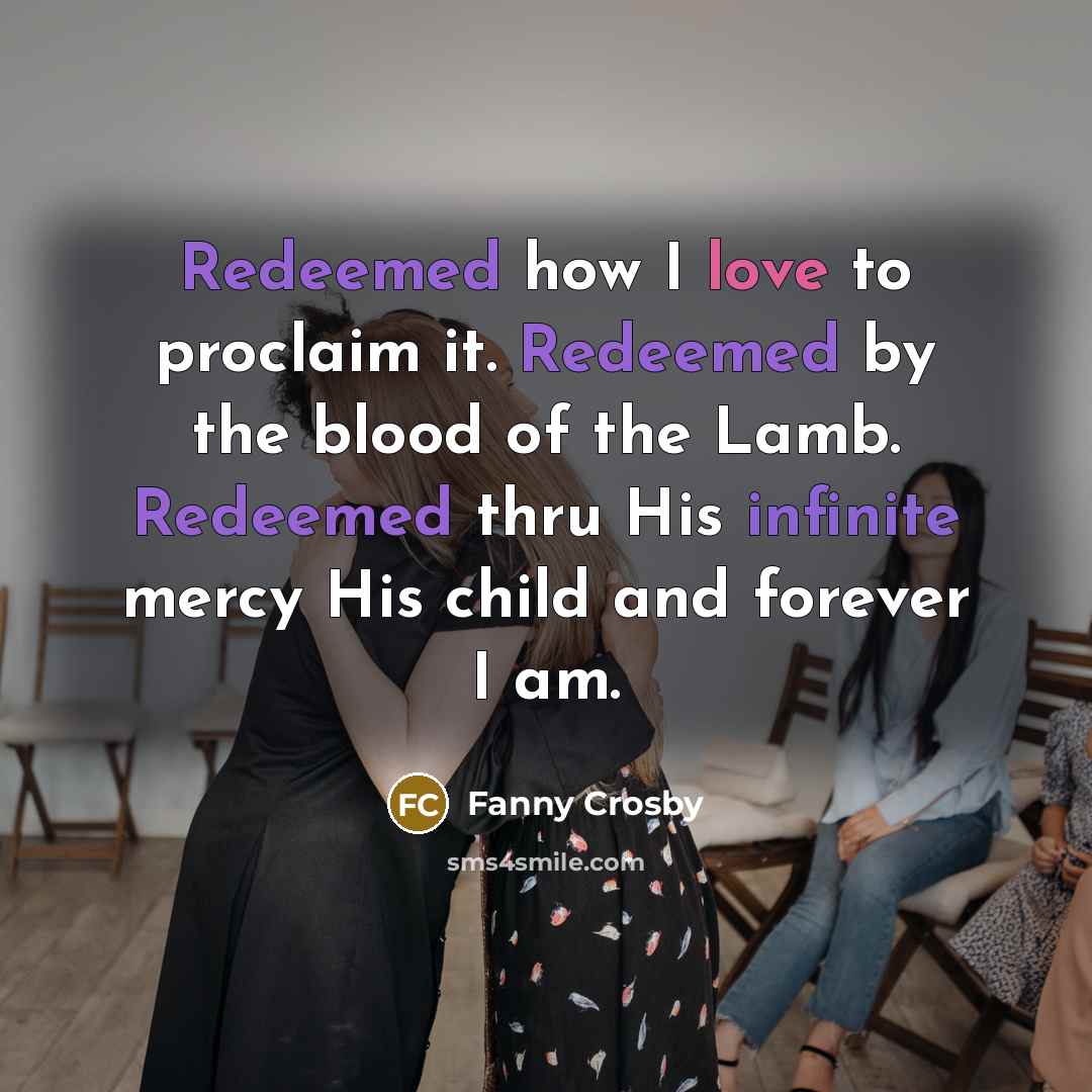“Redeemed how I love to proclaim it. Redeemed by the blood of the Lamb. Redeemed thru His infinite mercy His child and forever I am.” quote by Fanny Crosby