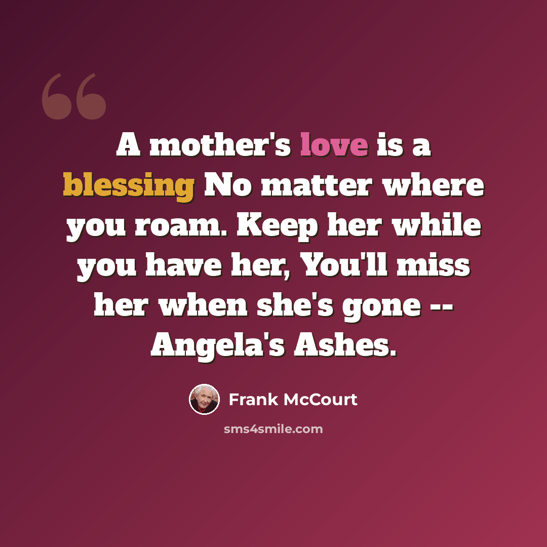 “A mother's love is a blessing No matter where you roam. Keep her while you have her, You'll miss her when she's gone -- Angela's Ashes.” quote by Frank McCourt