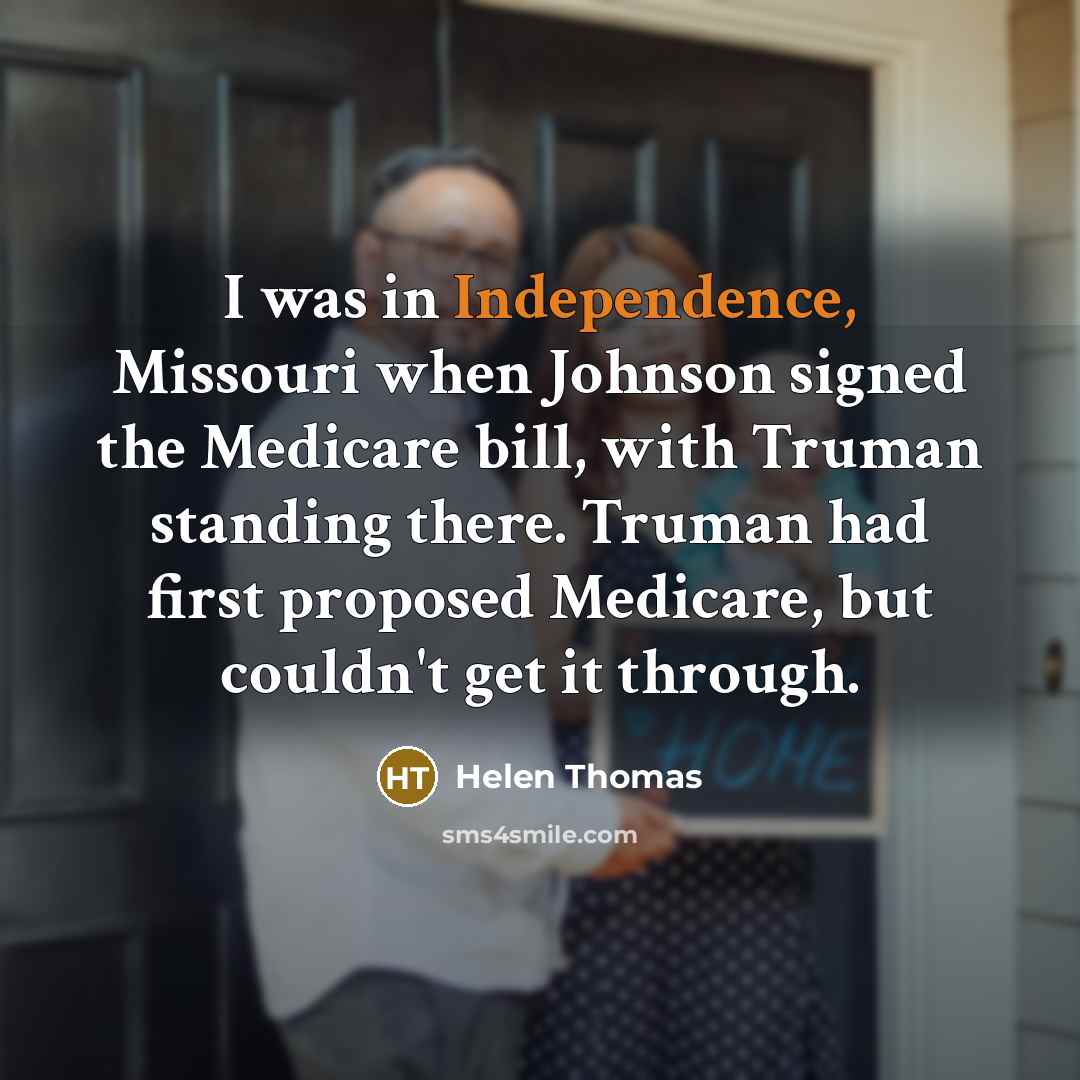 “I was in Independence, Missouri when Johnson signed the Medicare bill, with Truman standing there. Truman had first proposed Medicare, but couldn't get it through.” quote by Helen Thomas