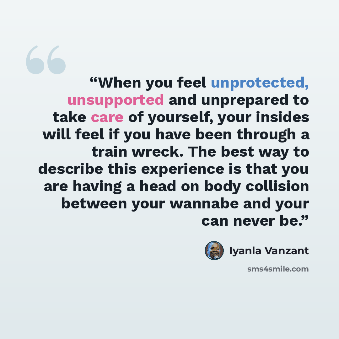 “When you feel unprotected, unsupported and unprepared to take care of yourself, your insides will feel if you have been through a train wreck. The best way to describe this experience is that you are having a head on body collision between your wannabe and your can never be.” quote by Iyanla Vanzant