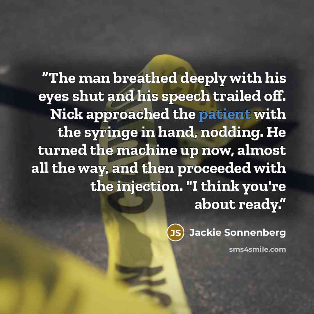“The man breathed deeply with his eyes shut and his speech trailed off. Nick approached the patient with the syringe in hand, nodding. He turned the machine up now, almost all the way, and then proceeded with the injection. "I think you're about ready.” quote by Jackie Sonnenberg