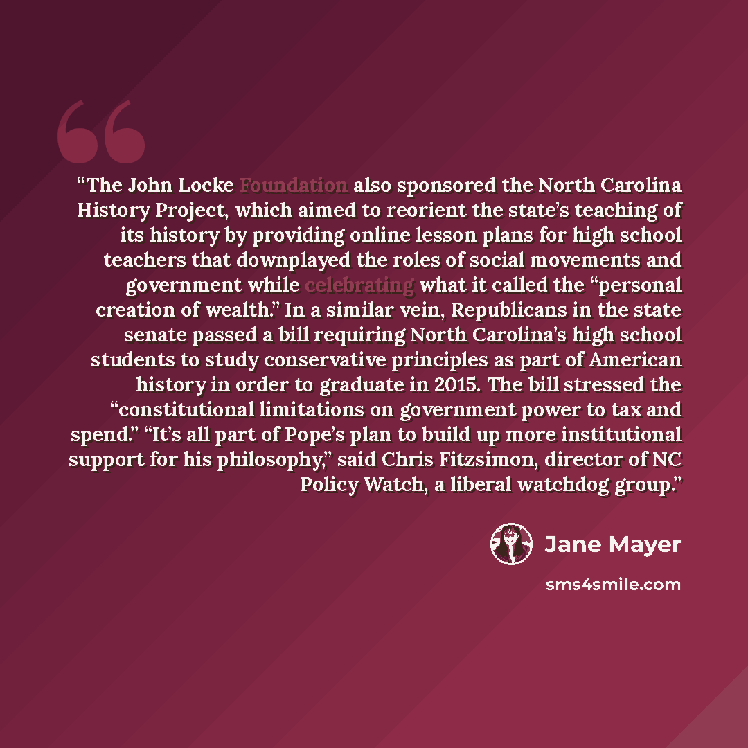“The John Locke Foundation also sponsored the North Carolina History Project, which aimed to reorient the state’s teaching of its history by providing online lesson plans for high school teachers that downplayed the roles of social movements and government while celebrating what it called the…” quote by Jane Mayer