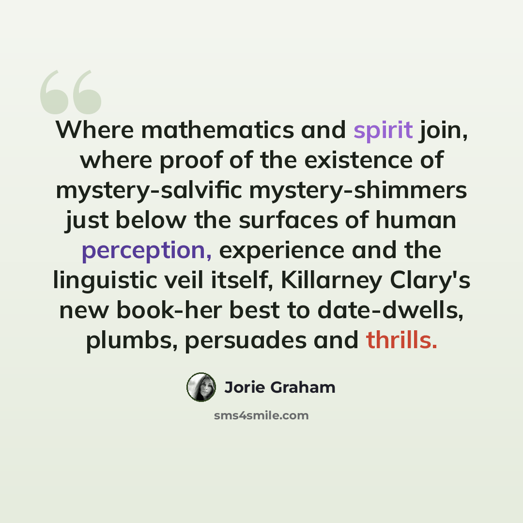 “Where mathematics and spirit join, where proof of the existence of mystery-salvific mystery-shimmers just below the surfaces of human perception, experience and the linguistic veil itself, Killarney Clary's new book-her best to date-dwells, plumbs, persuades and thrills.” quote by Jorie Graham