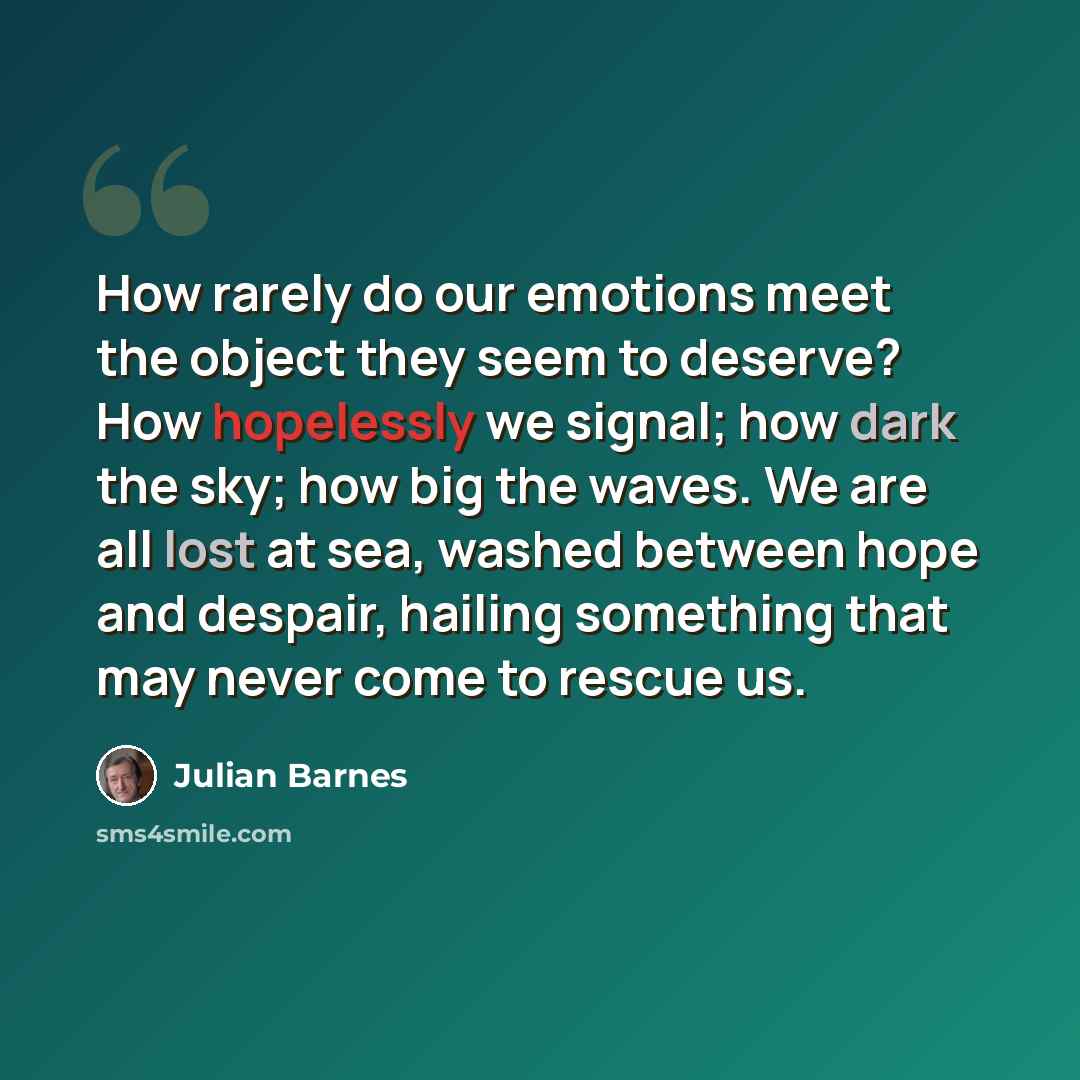 “How rarely do our emotions meet the object they seem to deserve? How hopelessly we signal; how dark the sky; how big the waves. We are all lost at sea, washed between hope and despair, hailing something that may never come to rescue us.” quote by Julian Barnes