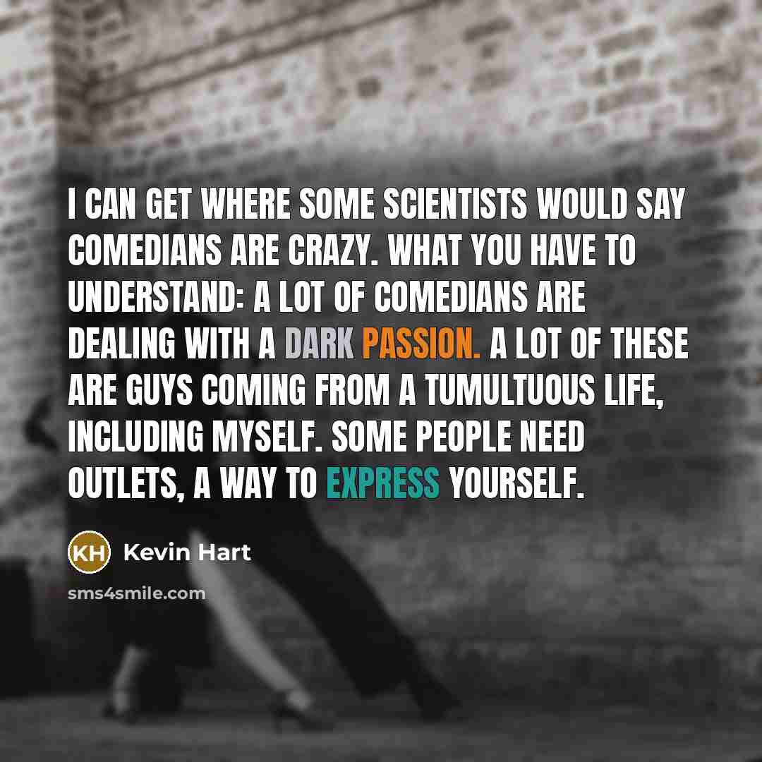 “I can get where some scientists would say comedians are crazy. What you have to understand: A lot of comedians are dealing with a dark passion. A lot of these are guys coming from a tumultuous life, including myself. Some people need outlets, a way to express yourself.” quote by Kevin Hart