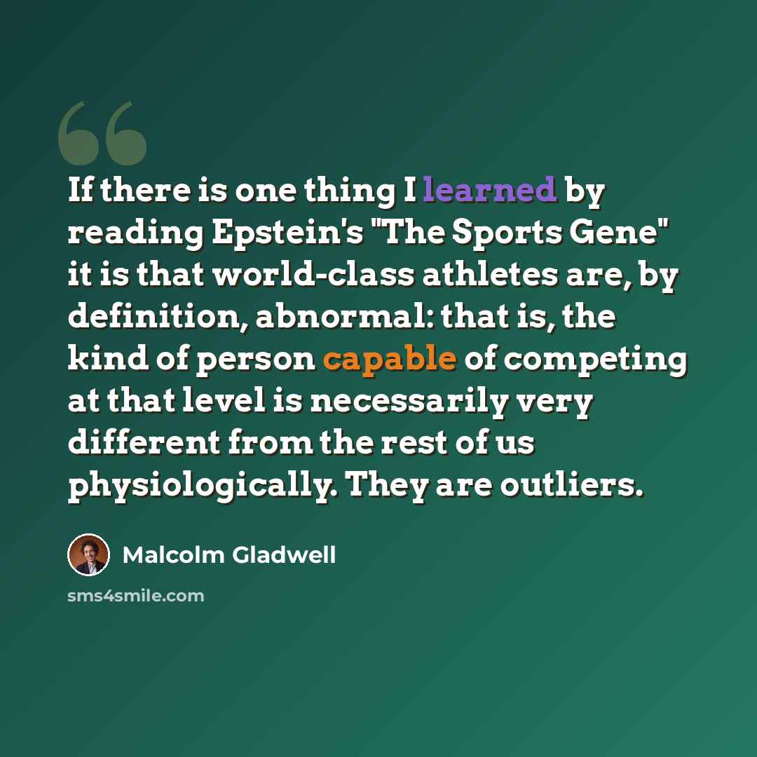 “If there is one thing I learned by reading Epstein's "The Sports Gene" it is that world-class athletes are, by definition, abnormal: that is, the kind of person capable of competing at that level is necessarily very different from the rest of us physiologically. They are outliers.” quote by Malcolm Gladwell
