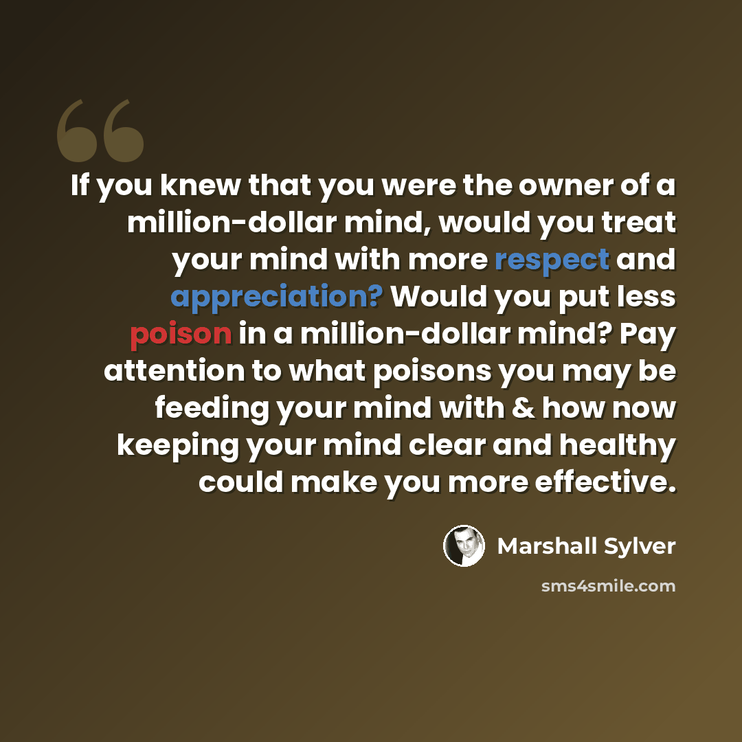 “If you knew that you were the owner of a million-dollar mind, would you treat your mind with more respect and appreciation? Would you put less poison in a million-dollar mind? Pay attention to what poisons you may be feeding your mind with & how now keeping your mind clear and healthy could make…” quote by Marshall Sylver