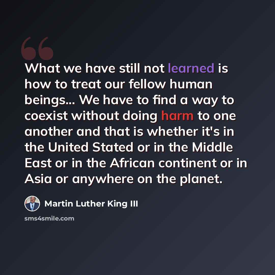 “What we have still not learned is how to treat our fellow human beings... We have to find a way to coexist without doing harm to one another and that is whether it's in the United Stated or in the Middle East or in the African continent or in Asia or anywhere on the planet.” quote by Martin Luther King III