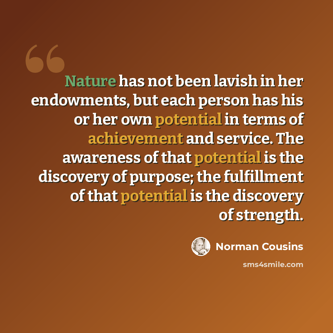 “Nature has not been lavish in her endowments, but each person has his or her own potential in terms of achievement and service. The awareness of that potential is the discovery of purpose; the fulfillment of that potential is the discovery of strength.” quote by Norman Cousins