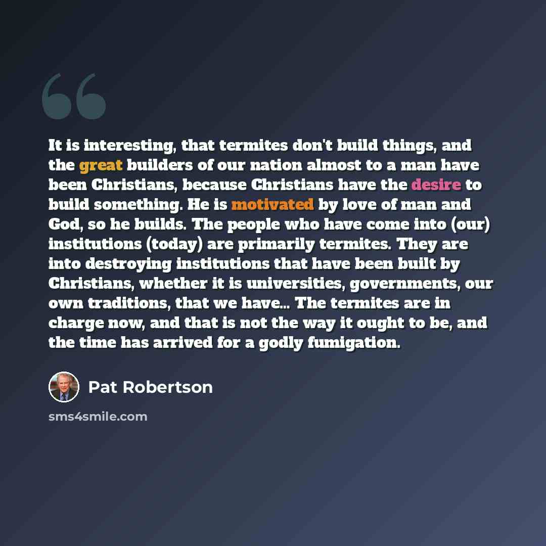 “It is interesting, that termites don't build things, and the great builders of our nation almost to a man have been Christians, because Christians have the desire to build something. He is motivated by love of man and God, so he builds. The people who have come into (our) institutions (today) are…” quote by Pat Robertson