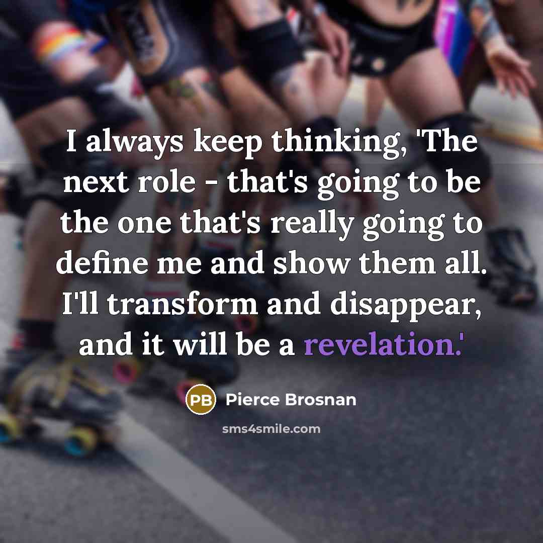 “I always keep thinking, 'The next role - that's going to be the one that's really going to define me and show them all. I'll transform and disappear, and it will be a revelation.'” quote by Pierce Brosnan