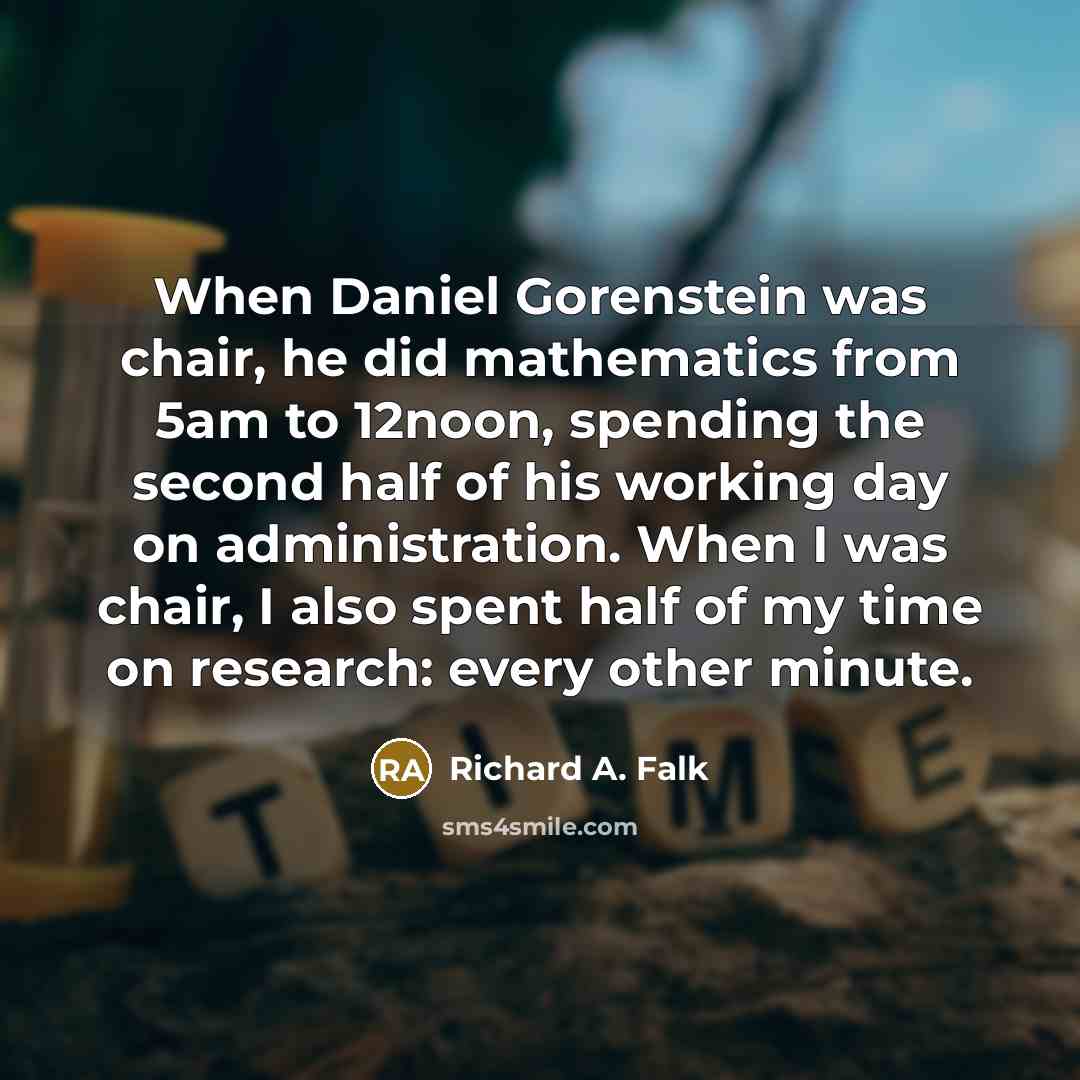 “When Daniel Gorenstein was chair, he did mathematics from 5am to 12noon, spending the second half of his working day on administration. When I was chair, I also spent half of my time on research: every other minute.” quote by Richard A. Falk
