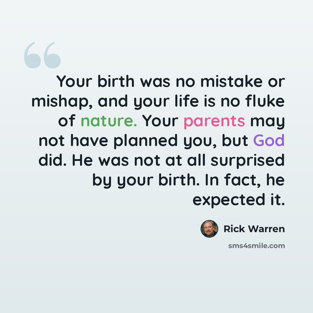 “Your birth was no mistake or mishap, and your life is no fluke of nature. Your parents may not have planned you, but God did. He was not at all surprised by your birth. In fact, he expected it.” quote by Rick Warren