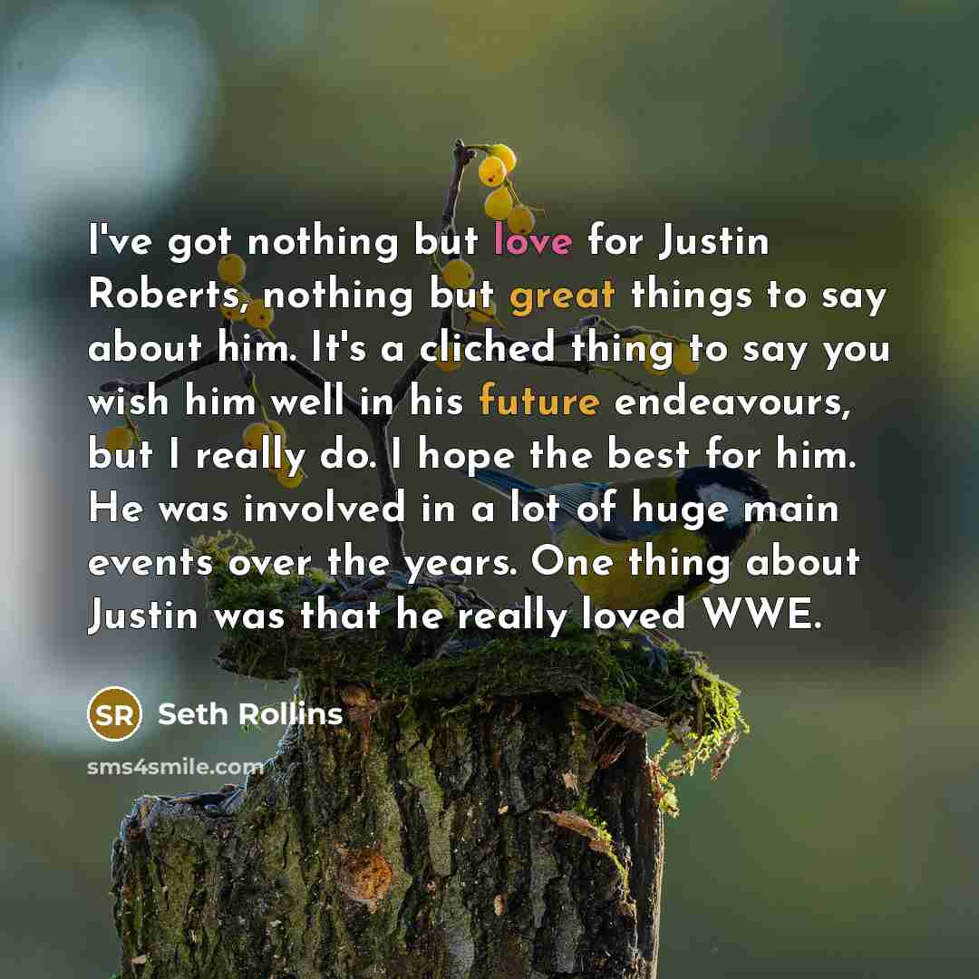 “I've got nothing but love for Justin Roberts, nothing but great things to say about him. It's a cliched thing to say you wish him well in his future endeavours, but I really do. I hope the best for him. He was involved in a lot of huge main events over the years. One thing about Justin was that he…” quote by Seth Rollins