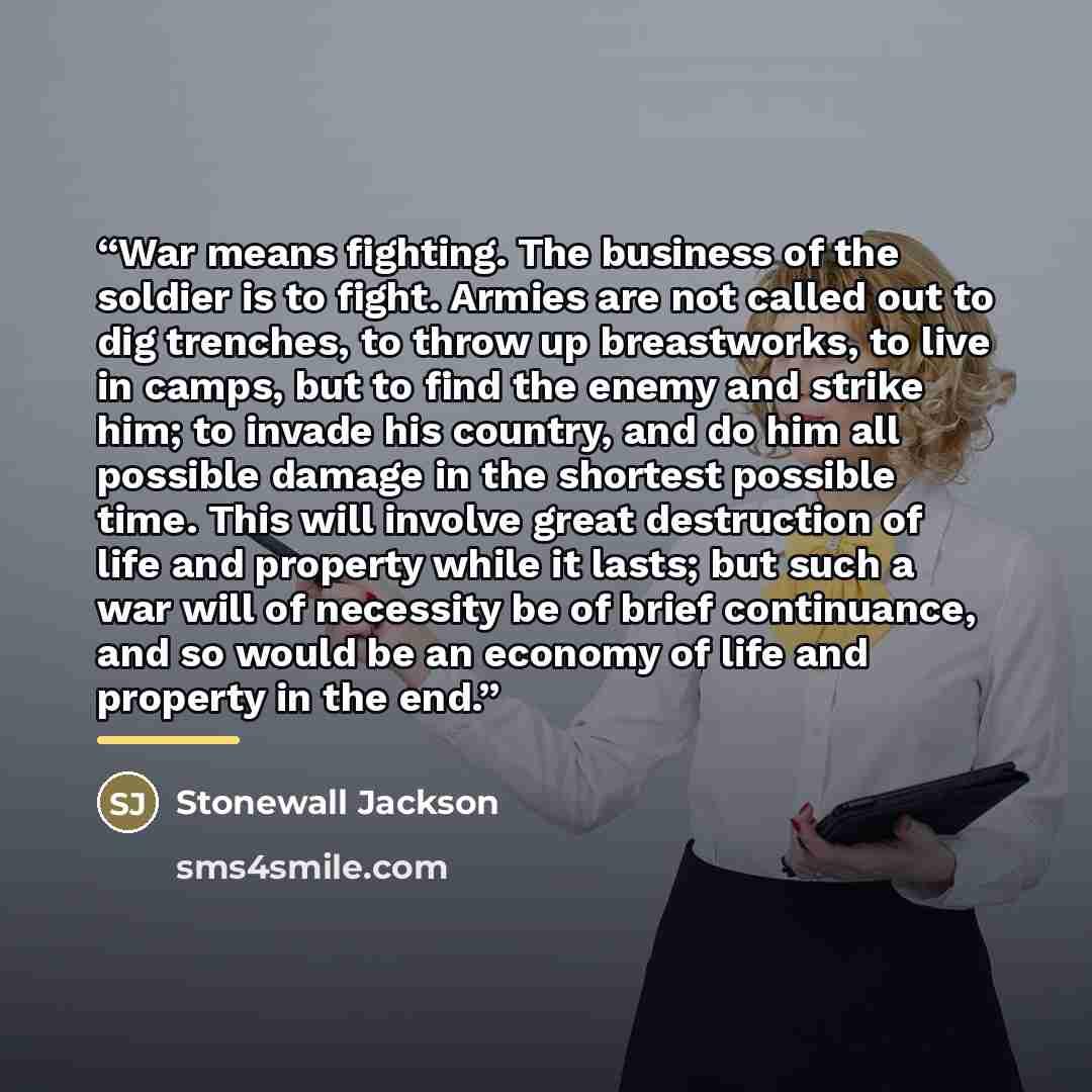 “War means fighting. The business of the soldier is to fight. Armies are not called out to dig trenches, to throw up breastworks, to live in camps, but to find the enemy and strike him; to invade his country, and do him all possible damage in the shortest possible time. This will involve great…” quote by Stonewall Jackson