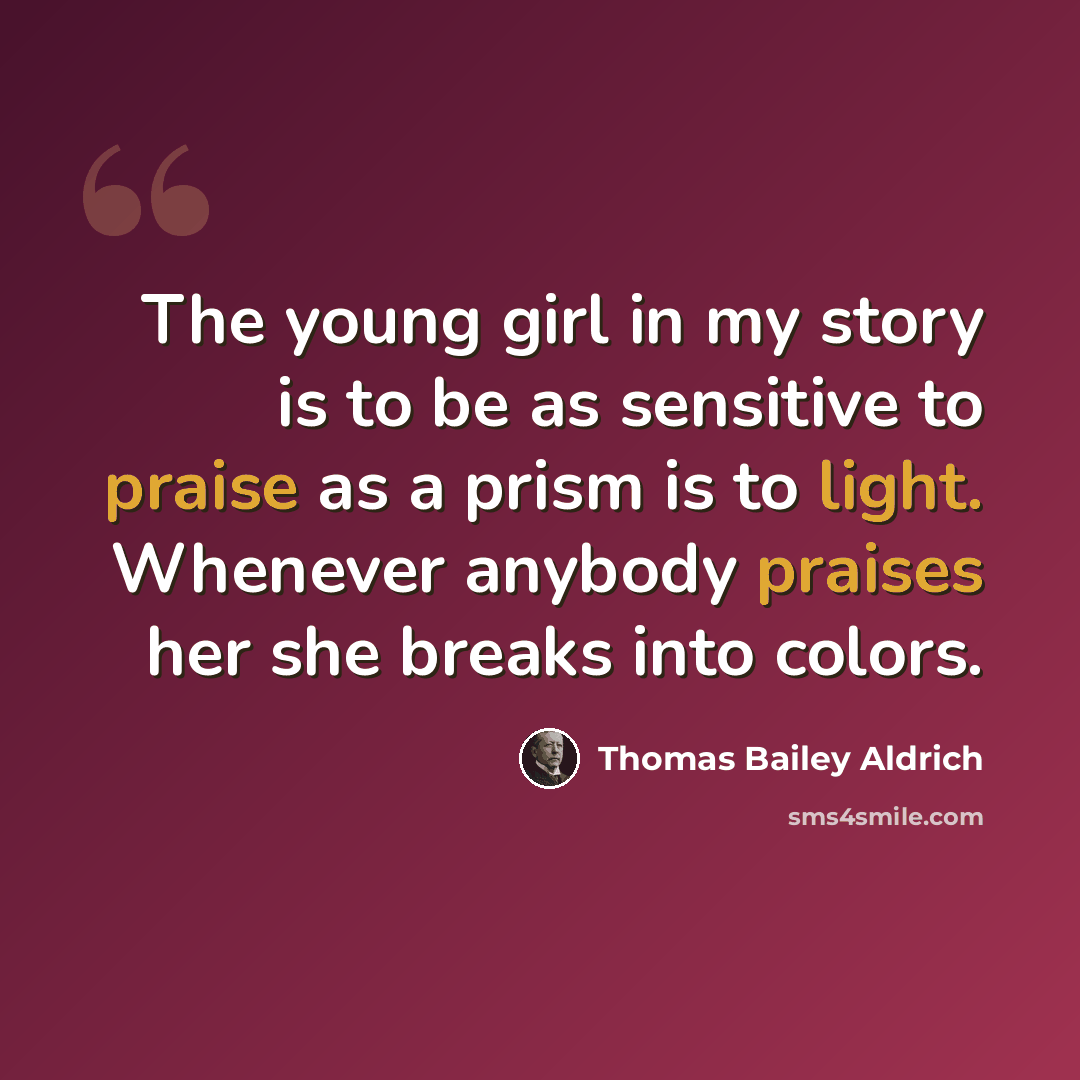 “The young girl in my story is to be as sensitive to praise as a prism is to light. Whenever anybody praises her she breaks into colors.” quote by Thomas Bailey Aldrich