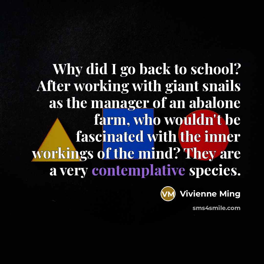 “Why did I go back to school? After working with giant snails as the manager of an abalone farm, who wouldn't be fascinated with the inner workings of the mind? They are a very contemplative species.” quote by Vivienne Ming
