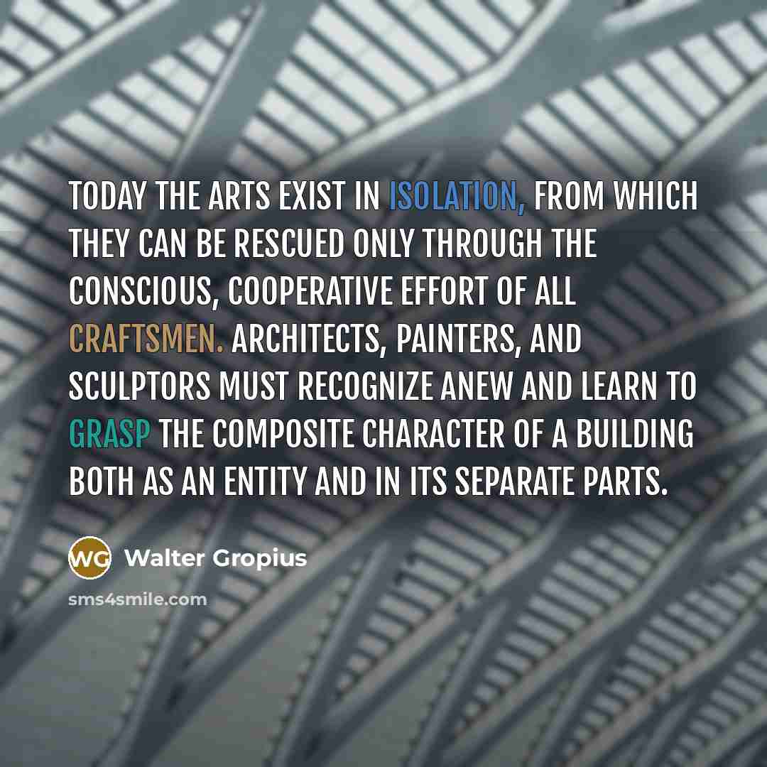“Today the arts exist in isolation, from which they can be rescued only through the conscious, cooperative effort of all craftsmen. Architects, painters, and sculptors must recognize anew and learn to grasp the composite character of a building both as an entity and in its separate parts.” quote by Walter Gropius