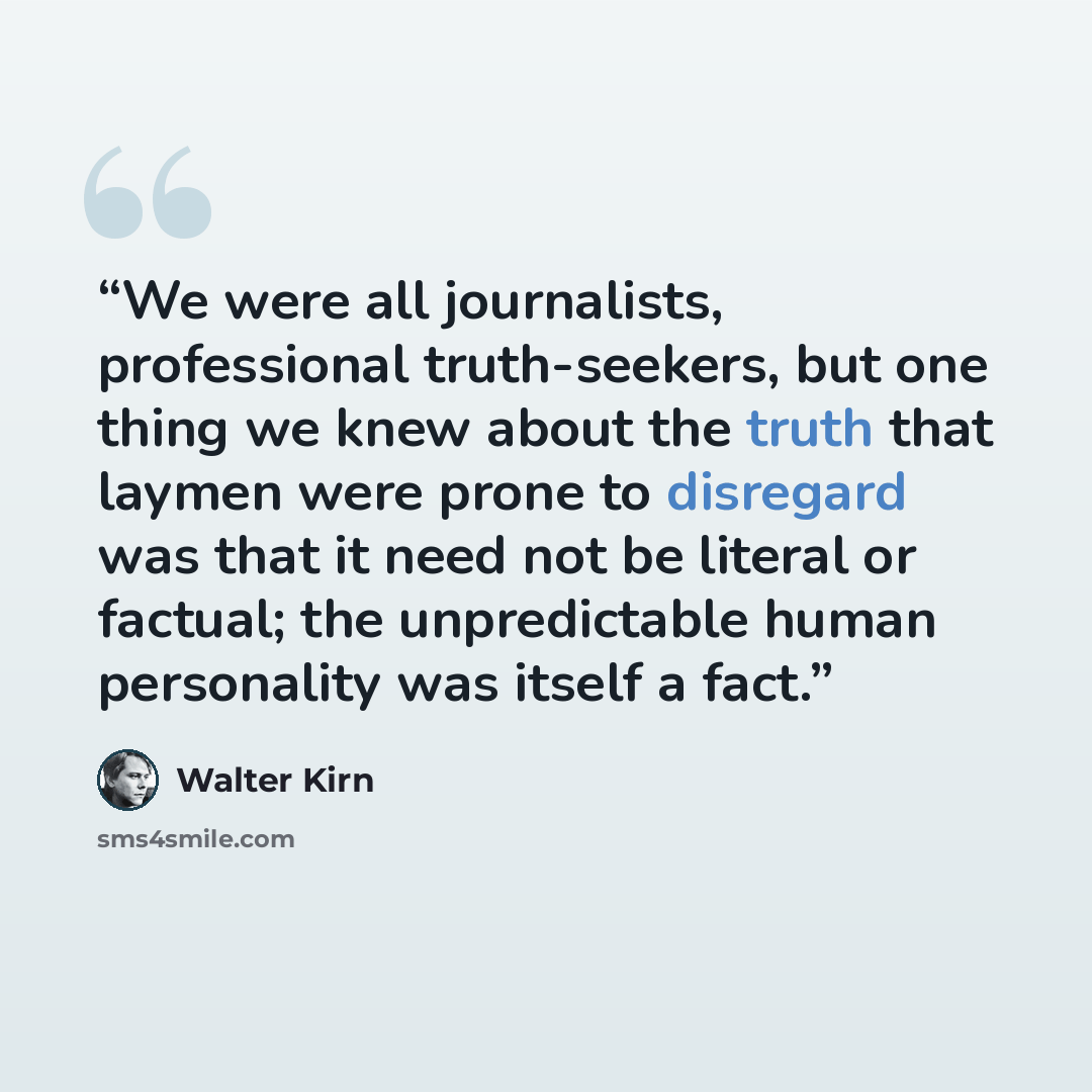 “We were all journalists, professional truth-seekers, but one thing we knew about the truth that laymen were prone to disregard was that it need not be literal or factual; the unpredictable human personality was itself a fact.” quote by Walter Kirn