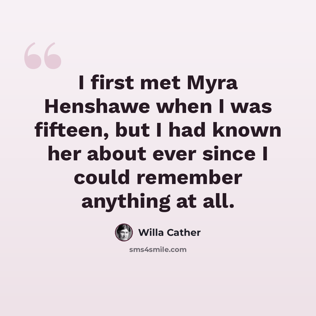“I first met Myra Henshawe when I was fifteen, but I had known her about ever since I could remember anything at all.” quote by Willa Cather