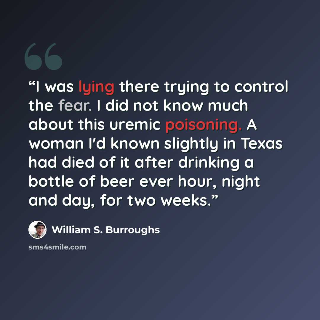 “I was lying there trying to control the fear. I did not know much about this uremic poisoning. A woman I'd known slightly in Texas had died of it after drinking a bottle of beer ever hour, night and day, for two weeks.” quote by William S. Burroughs