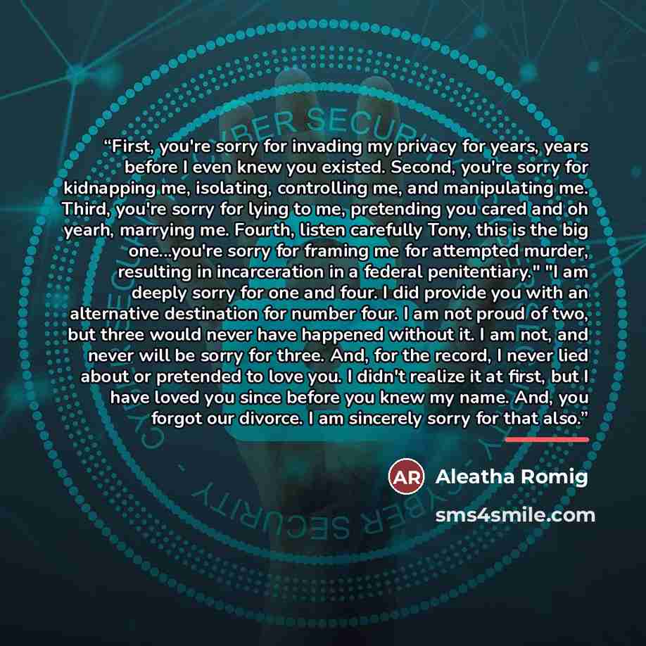 “First, you're sorry for invading my privacy for years, years before I even knew you existed. Second, you're sorry for kidnapping me, isolating, controlling me, and manipulating me. Third, you're sorry for lying to me, pretending you cared and oh yearh, marrying me. Fourth, listen carefully Tony…” quote by Aleatha Romig