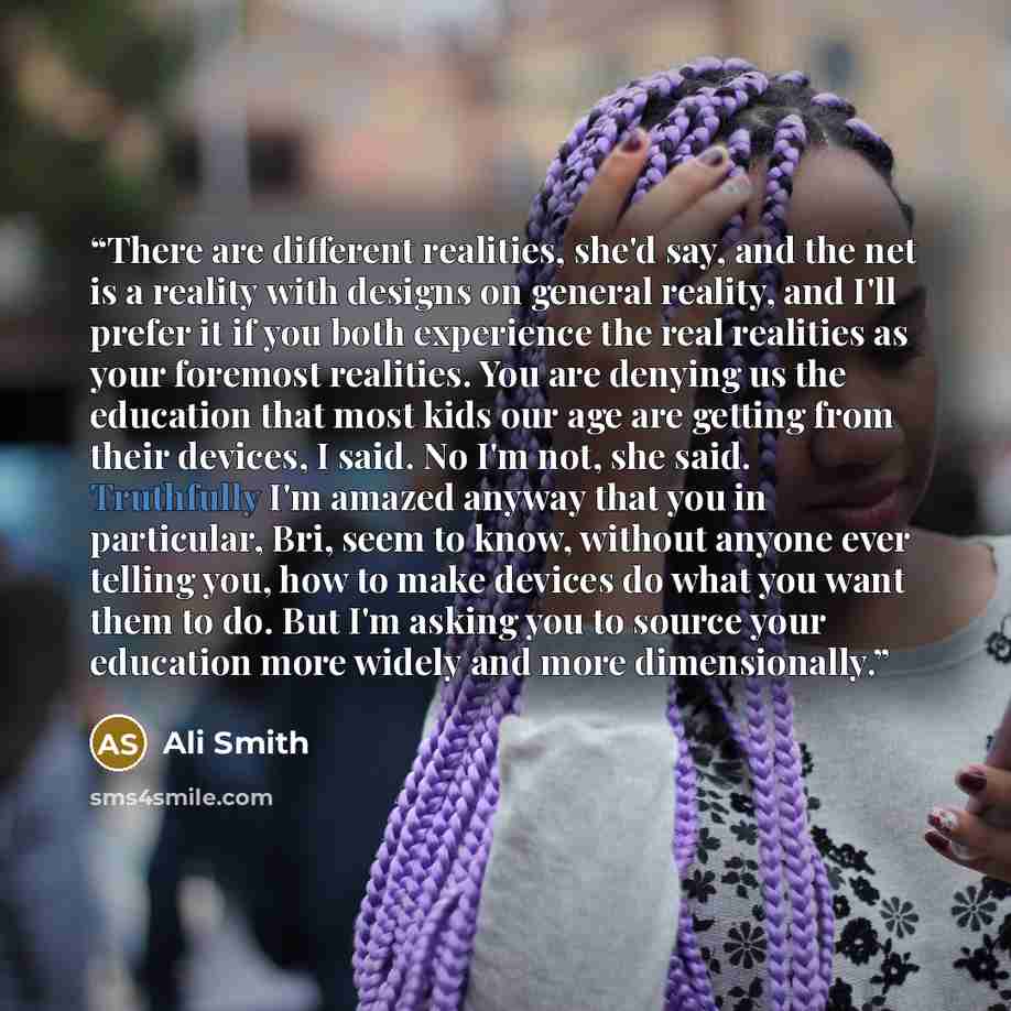 “There are different realities, she'd say, and the net is a reality with designs on general reality, and I'll prefer it if you both experience the real realities as your foremost realities. You are denying us the education that most kids our age are getting from their devices, I said. No I'm not…” quote by Ali Smith