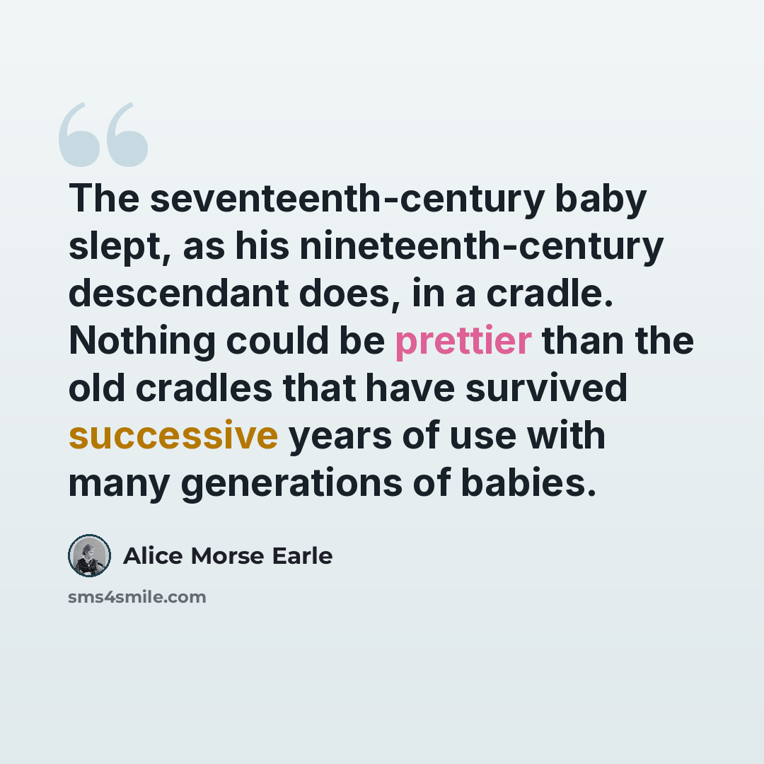 “The seventeenth-century baby slept, as his nineteenth-century descendant does, in a cradle. Nothing could be prettier than the old cradles that have survived successive years of use with many generations of babies.” quote by Alice Morse Earle