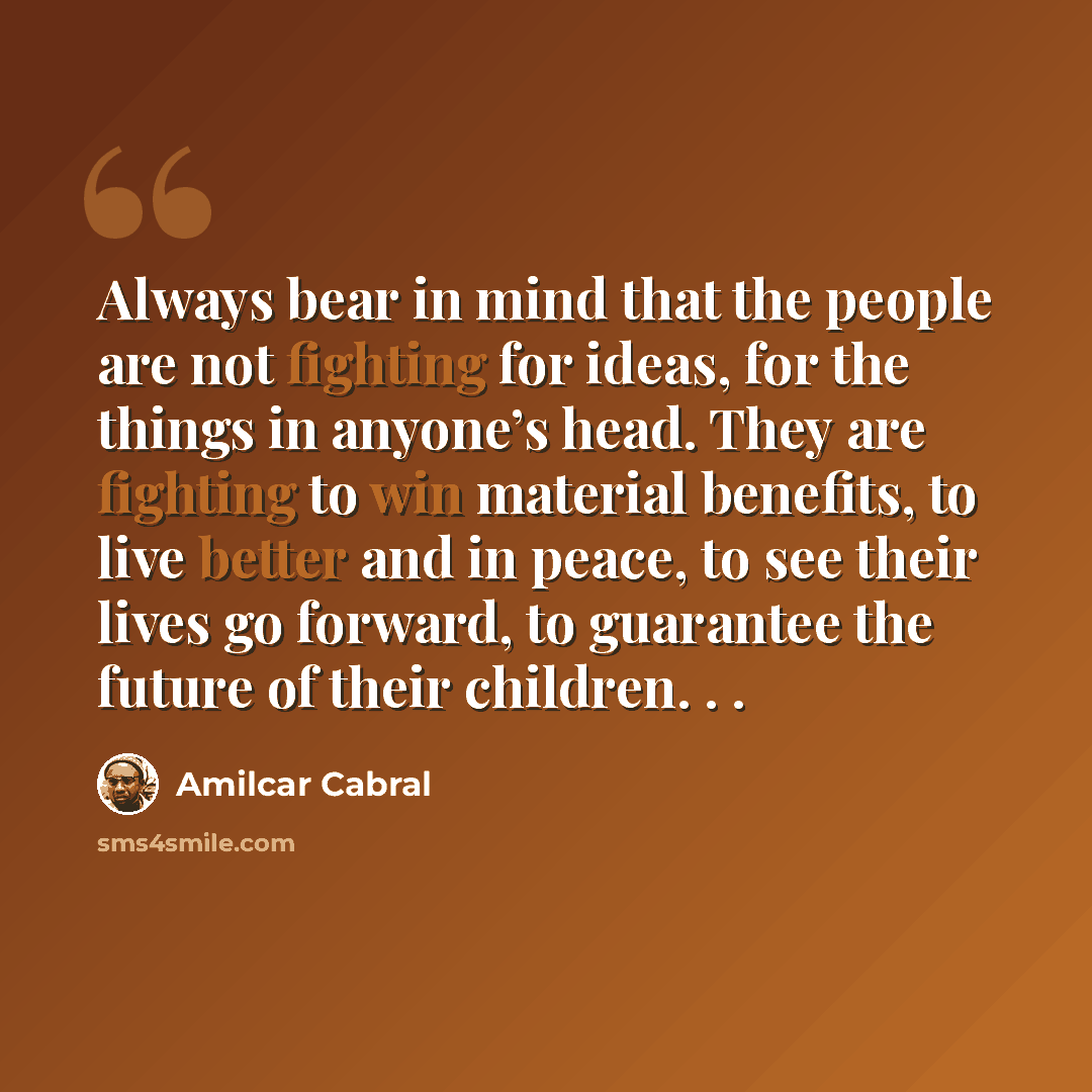 “Always bear in mind that the people are not fighting for ideas, for the things in anyone’s head. They are fighting to win material benefits, to live better and in peace, to see their lives go forward, to guarantee the future of their children. . .” quote by Amilcar Cabral