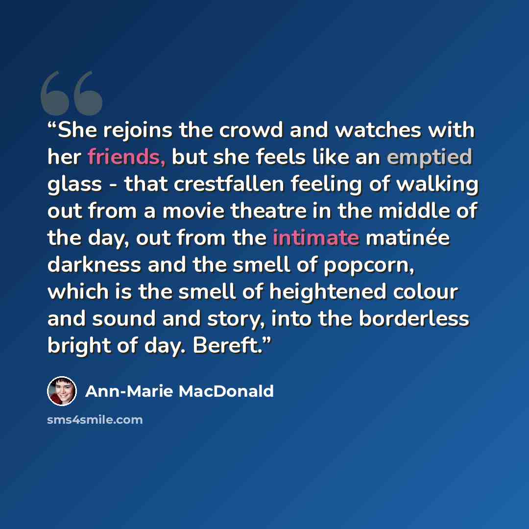 “She rejoins the crowd and watches with her friends, but she feels like an emptied glass - that crestfallen feeling of walking out from a movie theatre in the middle of the day, out from the intimate matinée darkness and the smell of popcorn, which is the smell of heightened colour and sound and…” quote by Ann-Marie MacDonald