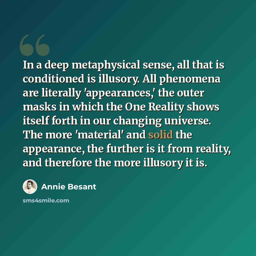 “In a deep metaphysical sense, all that is conditioned is illusory. All phenomena are literally 'appearances,' the outer masks in which the One Reality shows itself forth in our changing universe. The more 'material' and solid the appearance, the further is it from reality, and therefore the more…” quote by Annie Besant