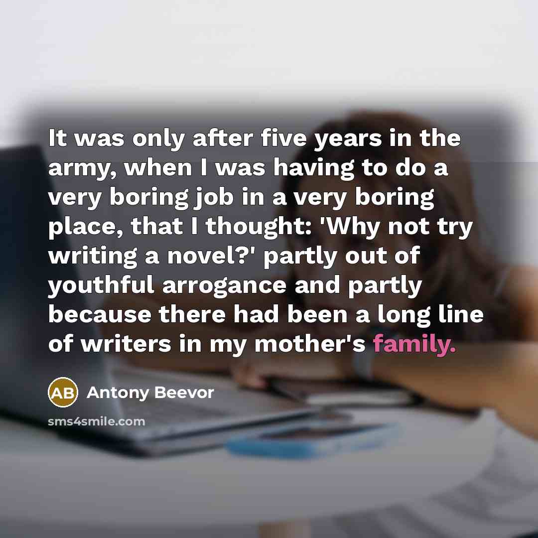 “It was only after five years in the army, when I was having to do a very boring job in a very boring place, that I thought: 'Why not try writing a novel?' partly out of youthful arrogance and partly because there had been a long line of writers in my mother's family.” quote by Antony Beevor